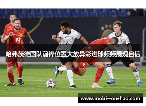哈弗茨德国队前锋位置大放异彩进球频频展现自信